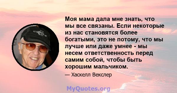 Моя мама дала мне знать, что мы все связаны. Если некоторые из нас становятся более богатыми, это не потому, что мы лучше или даже умнее - мы несем ответственность перед самим собой, чтобы быть хорошим мальчиком.