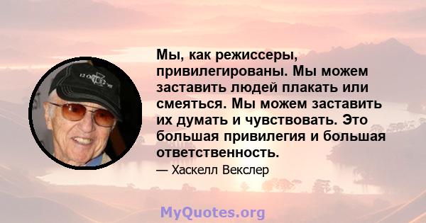 Мы, как режиссеры, привилегированы. Мы можем заставить людей плакать или смеяться. Мы можем заставить их думать и чувствовать. Это большая привилегия и большая ответственность.