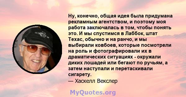 Ну, конечно, общая идея была придумана рекламным агентством, и поэтому моя работа заключалась в том, чтобы понять это. И мы спустимся в Лаббок, штат Техас, обычно и на ранчо, и мы выбирали ковбоев, которые посмотрели на 