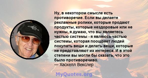 Ну, в некотором смысле есть противоречие. Если вы делаете рекламные ролики, которые продают продукты, которые нездоровые или не нужны, я думаю, что вы являетесь частью системы - я являюсь частью системы, которая