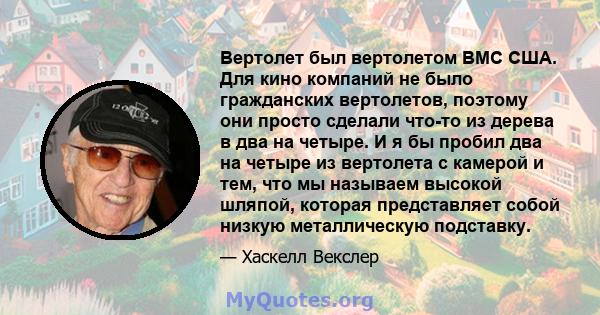 Вертолет был вертолетом ВМС США. Для кино компаний не было гражданских вертолетов, поэтому они просто сделали что-то из дерева в два на четыре. И я бы пробил два на четыре из вертолета с камерой и тем, что мы называем