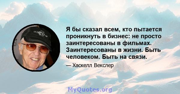 Я бы сказал всем, кто пытается проникнуть в бизнес: не просто заинтересованы в фильмах. Заинтересованы в жизни. Быть человеком. Быть на связи.