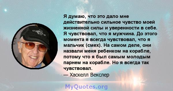 Я думаю, что это дало мне действительно сильное чувство моей жизненной силы и уверенности в себе. Я чувствовал, что я мужчина. До этого момента я всегда чувствовал, что я мальчик (смех). На самом деле, они назвали меня