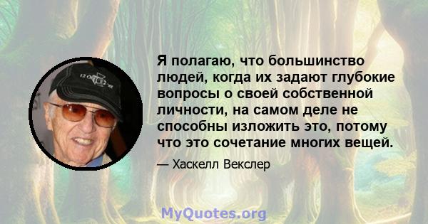 Я полагаю, что большинство людей, когда их задают глубокие вопросы о своей собственной личности, на самом деле не способны изложить это, потому что это сочетание многих вещей.