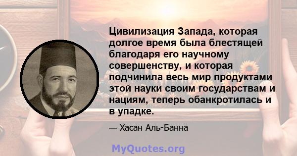 Цивилизация Запада, которая долгое время была блестящей благодаря его научному совершенству, и которая подчинила весь мир продуктами этой науки своим государствам и нациям, теперь обанкротилась и в упадке.