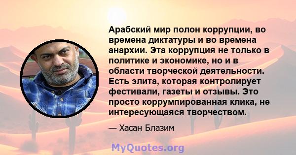 Арабский мир полон коррупции, во времена диктатуры и во времена анархии. Эта коррупция не только в политике и экономике, но и в области творческой деятельности. Есть элита, которая контролирует фестивали, газеты и