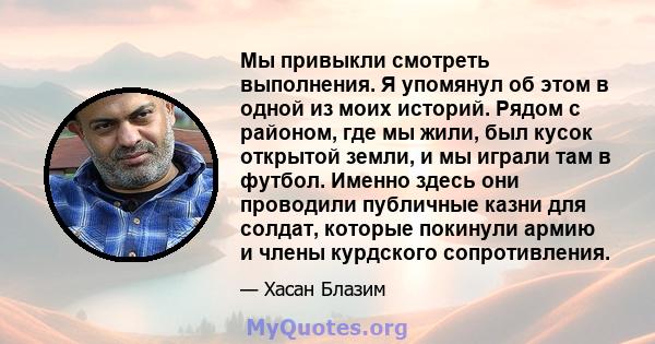 Мы привыкли смотреть выполнения. Я упомянул об этом в одной из моих историй. Рядом с районом, где мы жили, был кусок открытой земли, и мы играли там в футбол. Именно здесь они проводили публичные казни для солдат,