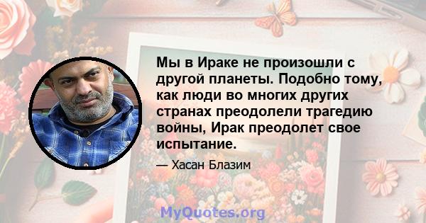 Мы в Ираке не произошли с другой планеты. Подобно тому, как люди во многих других странах преодолели трагедию войны, Ирак преодолет свое испытание.