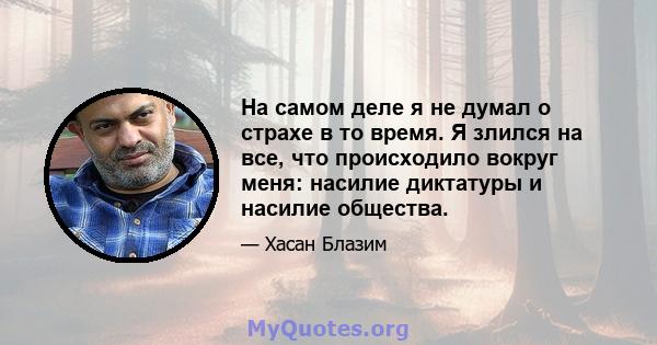 На самом деле я не думал о страхе в то время. Я злился на все, что происходило вокруг меня: насилие диктатуры и насилие общества.