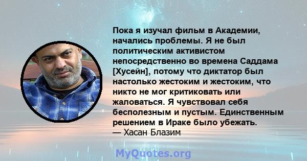 Пока я изучал фильм в Академии, начались проблемы. Я не был политическим активистом непосредственно во времена Саддама [Хусейн], потому что диктатор был настолько жестоким и жестоким, что никто не мог критиковать или