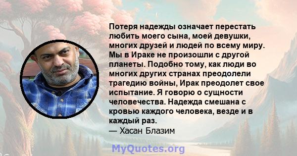 Потеря надежды означает перестать любить моего сына, моей девушки, многих друзей и людей по всему миру. Мы в Ираке не произошли с другой планеты. Подобно тому, как люди во многих других странах преодолели трагедию