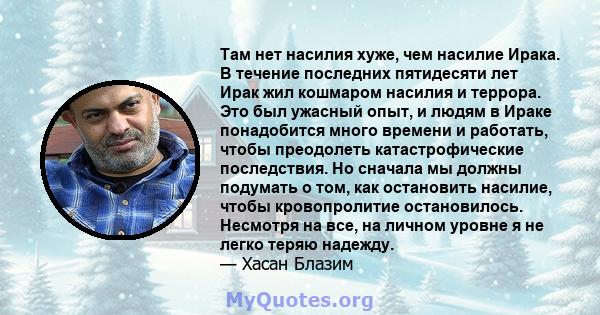 Там нет насилия хуже, чем насилие Ирака. В течение последних пятидесяти лет Ирак жил кошмаром насилия и террора. Это был ужасный опыт, и людям в Ираке понадобится много времени и работать, чтобы преодолеть