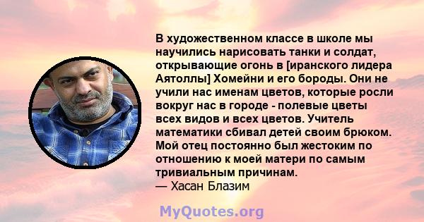 В художественном классе в школе мы научились нарисовать танки и солдат, открывающие огонь в [иранского лидера Аятоллы] Хомейни и его бороды. Они не учили нас именам цветов, которые росли вокруг нас в городе - полевые