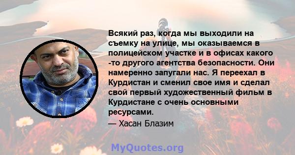 Всякий раз, когда мы выходили на съемку на улице, мы оказываемся в полицейском участке и в офисах какого -то другого агентства безопасности. Они намеренно запугали нас. Я переехал в Курдистан и сменил свое имя и сделал