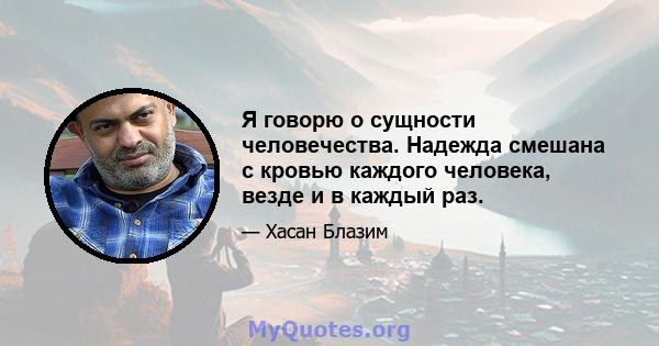 Я говорю о сущности человечества. Надежда смешана с кровью каждого человека, везде и в каждый раз.