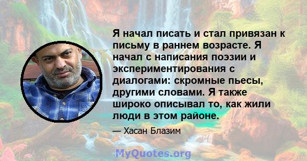 Я начал писать и стал привязан к письму в раннем возрасте. Я начал с написания поэзии и экспериментирования с диалогами: скромные пьесы, другими словами. Я также широко описывал то, как жили люди в этом районе.