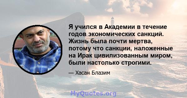 Я учился в Академии в течение годов экономических санкций. Жизнь была почти мертва, потому что санкции, наложенные на Ирак цивилизованным миром, были настолько строгими.