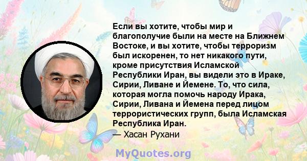 Если вы хотите, чтобы мир и благополучие были на месте на Ближнем Востоке, и вы хотите, чтобы терроризм был искоренен, то нет никакого пути, кроме присутствия Исламской Республики Иран, вы видели это в Ираке, Сирии,