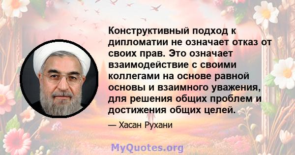 Конструктивный подход к дипломатии не означает отказ от своих прав. Это означает взаимодействие с своими коллегами на основе равной основы и взаимного уважения, для решения общих проблем и достижения общих целей.