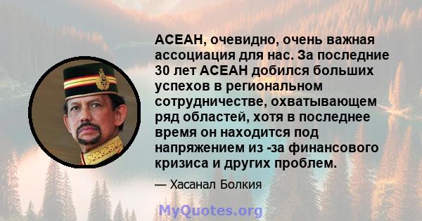 АСЕАН, очевидно, очень важная ассоциация для нас. За последние 30 лет АСЕАН добился больших успехов в региональном сотрудничестве, охватывающем ряд областей, хотя в последнее время он находится под напряжением из -за