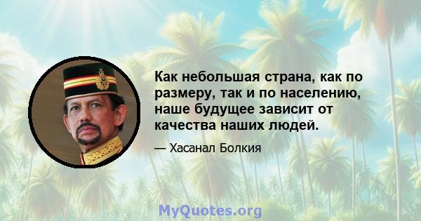 Как небольшая страна, как по размеру, так и по населению, наше будущее зависит от качества наших людей.