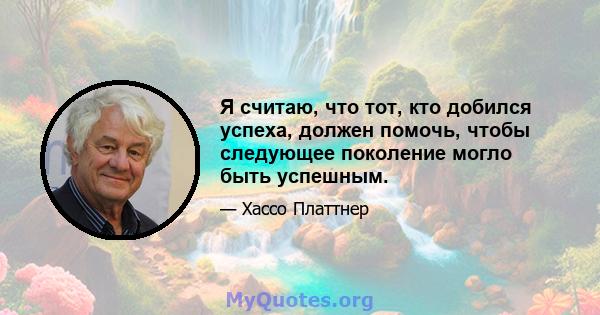 Я считаю, что тот, кто добился успеха, должен помочь, чтобы следующее поколение могло быть успешным.