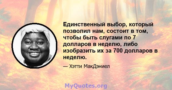 Единственный выбор, который позволил нам, состоит в том, чтобы быть слугами по 7 долларов в неделю, либо изобразить их за 700 долларов в неделю.