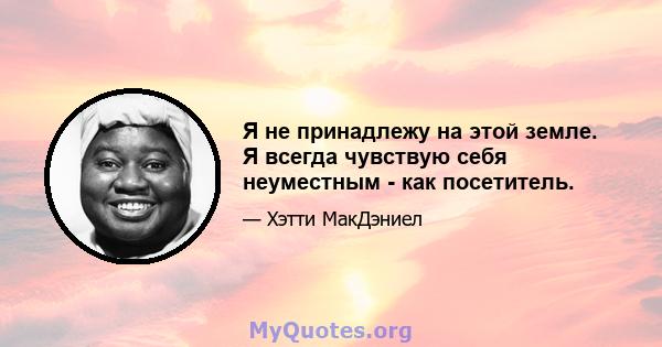 Я не принадлежу на этой земле. Я всегда чувствую себя неуместным - как посетитель.