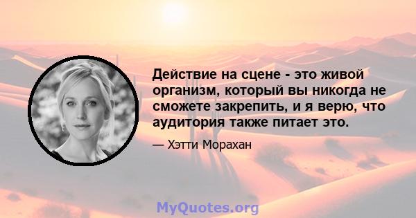 Действие на сцене - это живой организм, который вы никогда не сможете закрепить, и я верю, что аудитория также питает это.