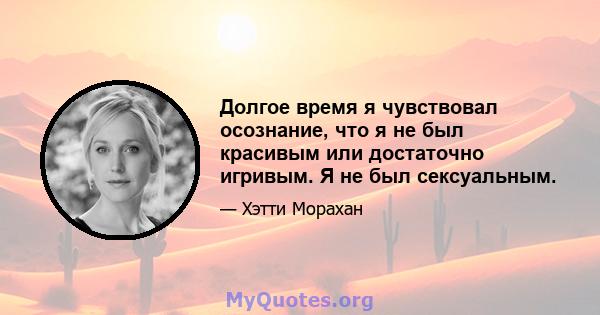 Долгое время я чувствовал осознание, что я не был красивым или достаточно игривым. Я не был сексуальным.