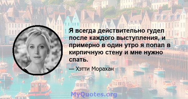 Я всегда действительно гудел после каждого выступления, и примерно в один утро я попал в кирпичную стену и мне нужно спать.