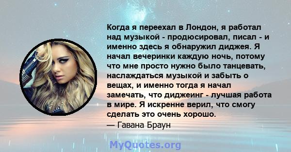 Когда я переехал в Лондон, я работал над музыкой - продюсировал, писал - и именно здесь я обнаружил диджея. Я начал вечеринки каждую ночь, потому что мне просто нужно было танцевать, наслаждаться музыкой и забыть о