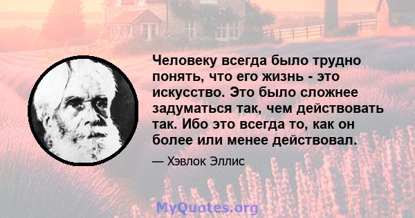 Человеку всегда было трудно понять, что его жизнь - это искусство. Это было сложнее задуматься так, чем действовать так. Ибо это всегда то, как он более или менее действовал.