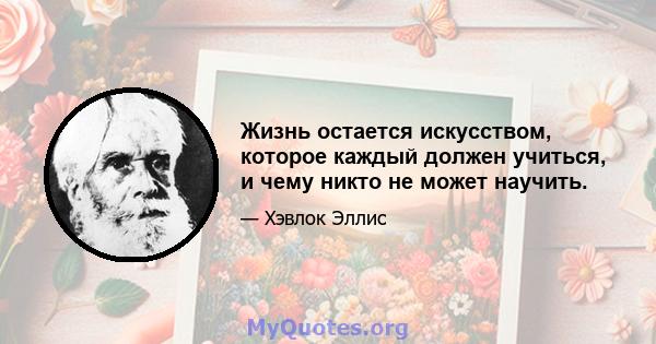 Жизнь остается искусством, которое каждый должен учиться, и чему никто не может научить.