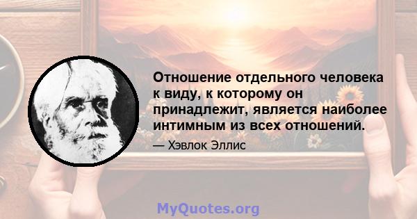 Отношение отдельного человека к виду, к которому он принадлежит, является наиболее интимным из всех отношений.