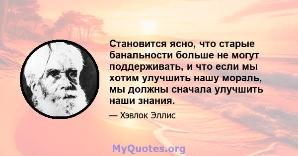 Становится ясно, что старые банальности больше не могут поддерживать, и что если мы хотим улучшить нашу мораль, мы должны сначала улучшить наши знания.