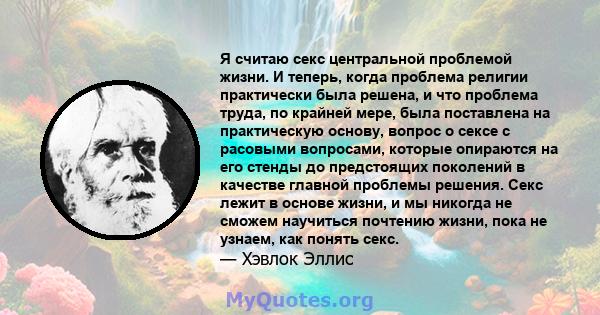 Я считаю секс центральной проблемой жизни. И теперь, когда проблема религии практически была решена, и что проблема труда, по крайней мере, была поставлена ​​на практическую основу, вопрос о сексе с расовыми вопросами,