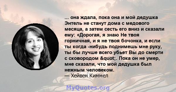 ... она ждала, пока она и мой дедушка Энтель не станут дома с медового месяца, а затем сесть его вниз и сказали ему: «Дорогая, я знаю Не твоя горничная, и я не твоя бочонка, и если ты когда -нибудь поднимешь мне руку,