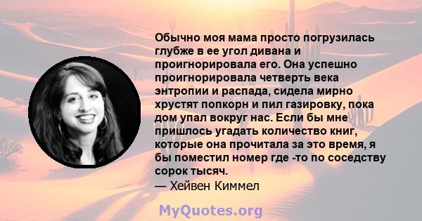 Обычно моя мама просто погрузилась глубже в ее угол дивана и проигнорировала его. Она успешно проигнорировала четверть века энтропии и распада, сидела мирно хрустят попкорн и пил газировку, пока дом упал вокруг нас.