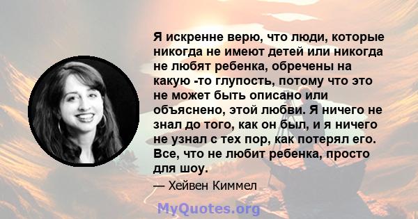 Я искренне верю, что люди, которые никогда не имеют детей или никогда не любят ребенка, обречены на какую -то глупость, потому что это не может быть описано или объяснено, этой любви. Я ничего не знал до того, как он