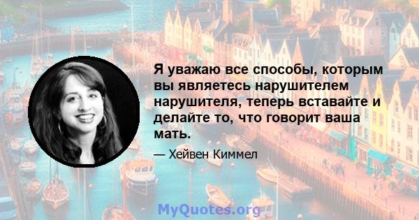 Я уважаю все способы, которым вы являетесь нарушителем нарушителя, теперь вставайте и делайте то, что говорит ваша мать.