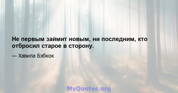 Не первым займит новым, ни последним, кто отбросил старое в сторону.