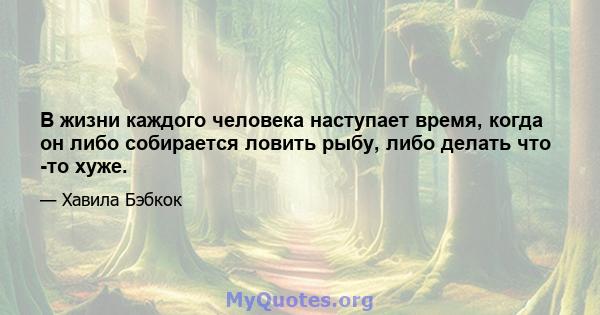 В жизни каждого человека наступает время, когда он либо собирается ловить рыбу, либо делать что -то хуже.