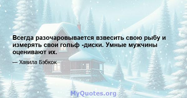 Всегда разочаровывается взвесить свою рыбу и измерять свои гольф -диски. Умные мужчины оценивают их.