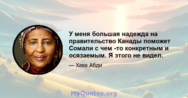 У меня большая надежда на правительство Канады поможет Сомали с чем -то конкретным и осязаемым. Я этого не видел.