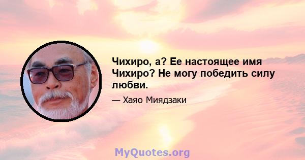 Чихиро, а? Ее настоящее имя Чихиро? Не могу победить силу любви.