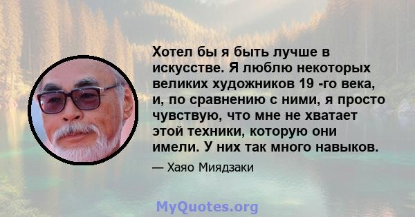 Хотел бы я быть лучше в искусстве. Я люблю некоторых великих художников 19 -го века, и, по сравнению с ними, я просто чувствую, что мне не хватает этой техники, которую они имели. У них так много навыков.