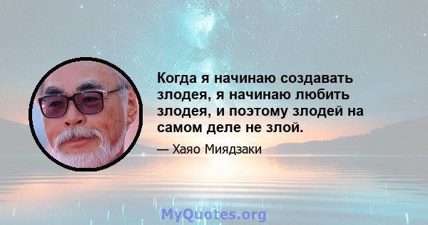 Когда я начинаю создавать злодея, я начинаю любить злодея, и поэтому злодей на самом деле не злой.