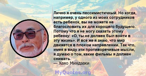 Лично я очень пессимистичный. Но когда, например, у одного из моих сотрудников есть ребенок, вы не можете не благословить их для хорошего будущего. Потому что я не могу сказать этому ребенку: «О, ты не должен был войти