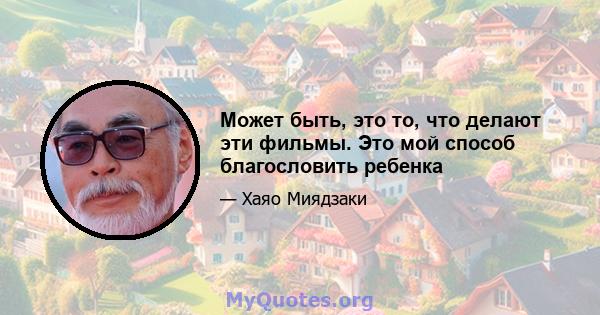 Может быть, это то, что делают эти фильмы. Это мой способ благословить ребенка